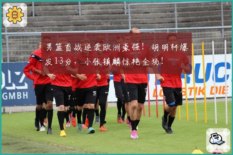 男篮首战逆袭欧洲豪强！胡明轩爆发13分，小张镇麟惊艳全场！