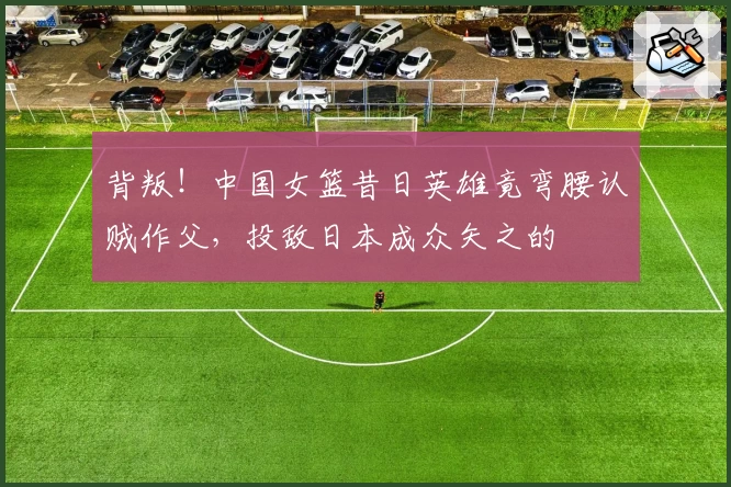 背叛!中国女篮昔日英雄竟弯腰认贼作父,投敌日本成众矢之的