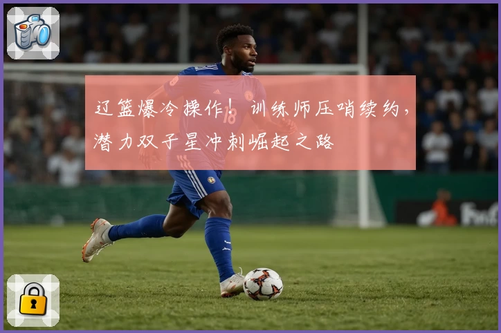 辽篮爆冷操作！训练师压哨续约，潜力双子星冲刺崛起之路