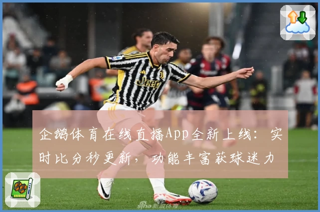 企鹅体育在线直播App全新上线：实时比分秒更新，功能丰富获球迷力荐