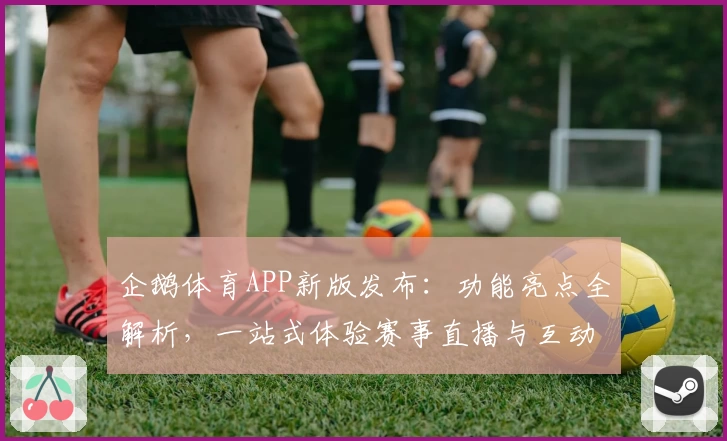 企鹅体育APP新版发布：功能亮点全解析，一站式体验赛事直播与互动乐趣