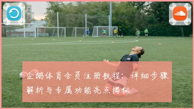 企鹅体育会员注册教程：详细步骤解析与专属功能亮点揭秘