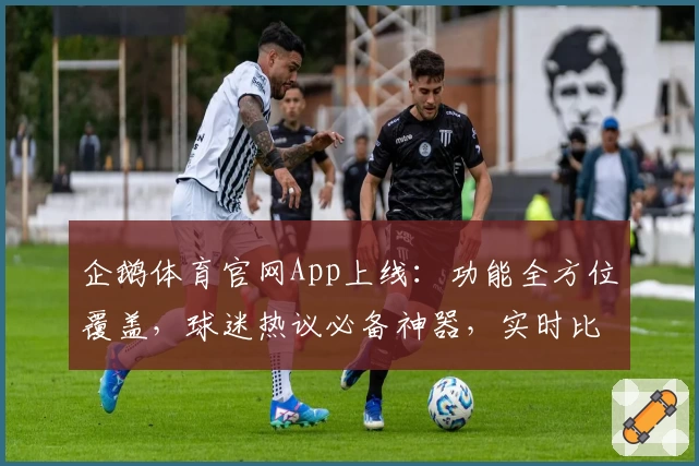 企鹅体育官网App上线：功能全方位覆盖，球迷热议必备神器，实时比分一手掌握