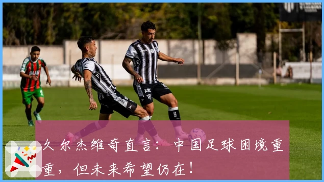 久尔杰维奇直言：中国足球困境重重，但未来希望仍在！