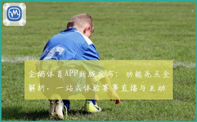 企鹅体育APP新版发布：功能亮点全解析，一站式体验赛事直播与互动乐趣