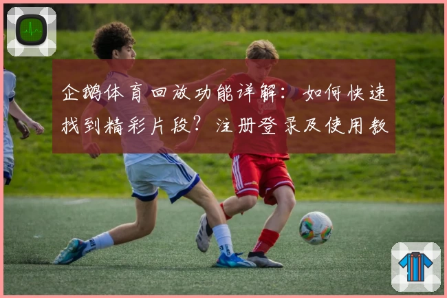 企鹅体育回放功能详解：如何快速找到精彩片段？注册登录及使用教程全攻略