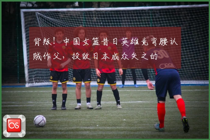 背叛！中国女篮昔日英雄竟弯腰认贼作父，投敌日本成众矢之的