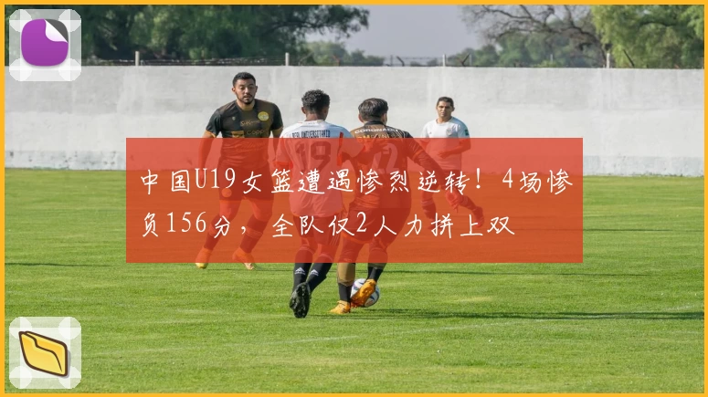 中国U19女篮遭遇惨烈逆转!4场惨负156分,全队仅2人力拼上双