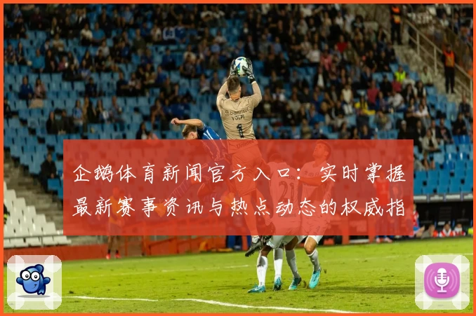 企鹅体育新闻官方入口:实时掌握最新赛事资讯与热点动态的权威指南