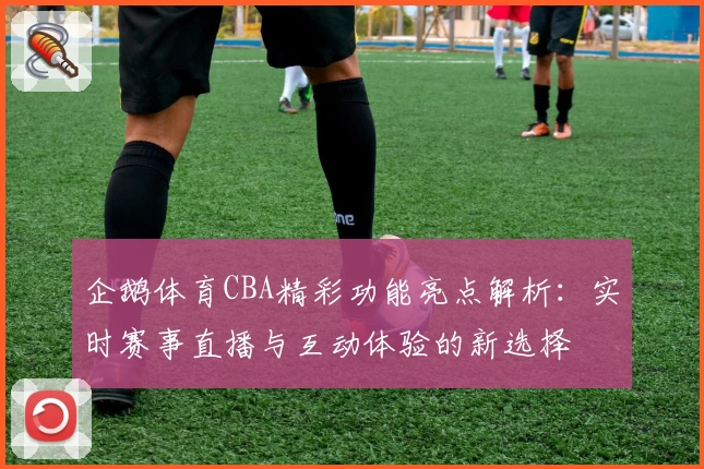 企鹅体育CBA精彩功能亮点解析：实时赛事直播与互动体验的新选择