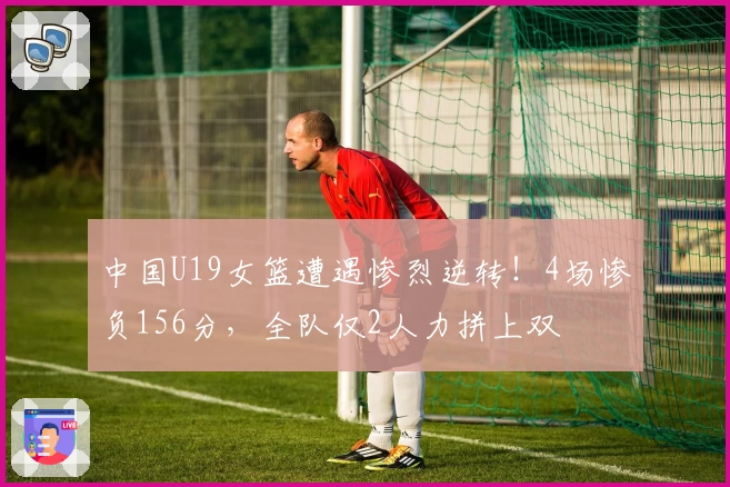 中国U19女篮遭遇惨烈逆转!4场惨负156分,全队仅2人力拼上双
