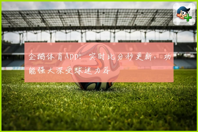 企鹅体育App：实时比分秒更新，功能强大深受球迷力荐