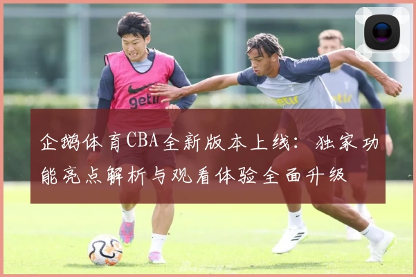 企鹅体育CBA全新版本上线：独家功能亮点解析与观看体验全面升级
