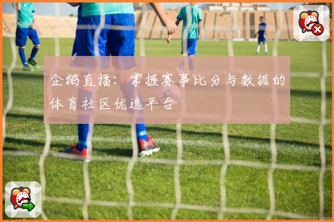 企鹅直播：掌握赛事比分与数据的体育社区优选平台