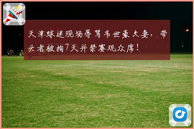天津球迷现场辱骂韦世豪夫妻，带头者被拘7天并禁赛观众席！
