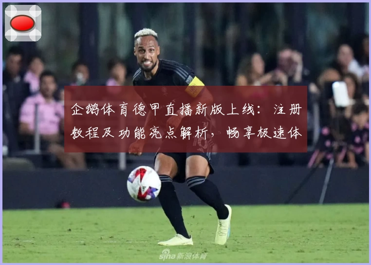 企鹅体育德甲直播新版上线：注册教程及功能亮点解析，畅享极速体验
